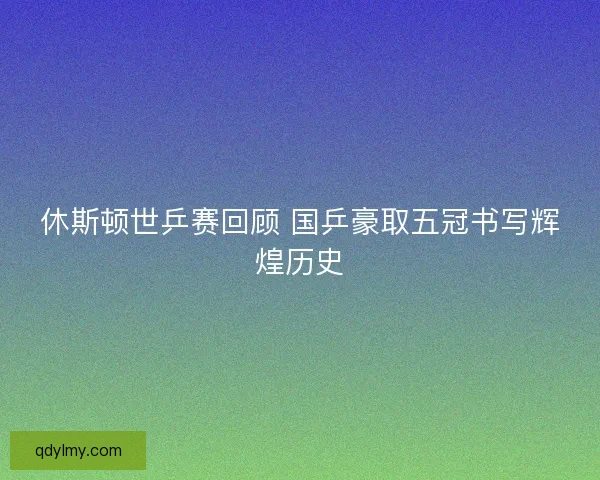 休斯顿世乒赛回顾 国乒豪取五冠书写辉煌历史